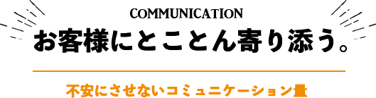 communication お客様にとことん寄り添う。不安にさせないコミュニケーション量 