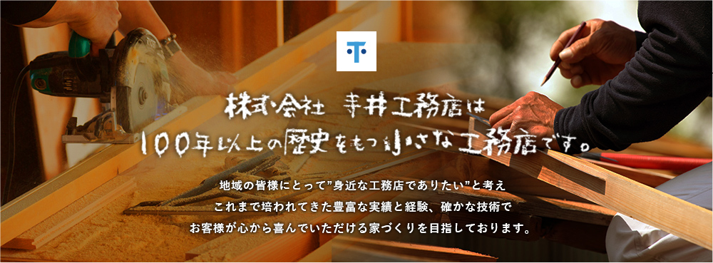 株式会社 寺井工務店は 100年以上の歴史をもつ小さな工務店です。地域の皆様にとって”身近な工務店でありたい”と考えこれまで培われてきた豊富な実績と経験、確かな技術でお客様が心から喜んでいただける家づくりを目指しております。