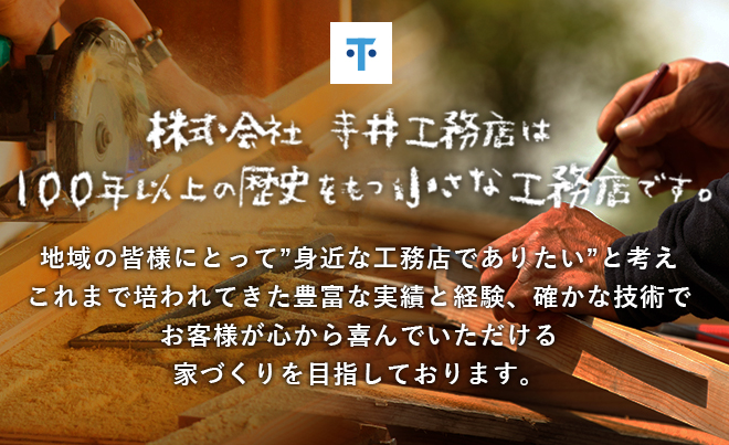 株式会社 寺井工務店は 100年以上の歴史をもつ小さな工務店です。地域の皆様にとって”身近な工務店でありたい”と考えこれまで培われてきた豊富な実績と経験、確かな技術でお客様が心から喜んでいただける家づくりを目指しております。