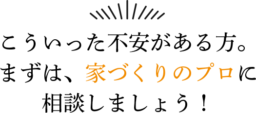 こういった不安がある方。 まずは、家づくりのプロに相談しましょう！