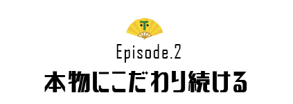 Episode.2 本物にこだわり続ける