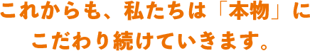 これからも、私たちは「本物」に こだわり続けていきます。