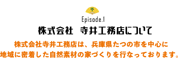 Episode.1 株式会社　寺井工務店について 株式会社寺井工務店は、兵庫県たつの市を中心に 地域に密着した自然素材の家づくりを行なっております。