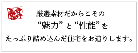 厳選素材だからこその ＂魅力”と“性能”を たっぷり詰め込んだ住宅をお造りします。