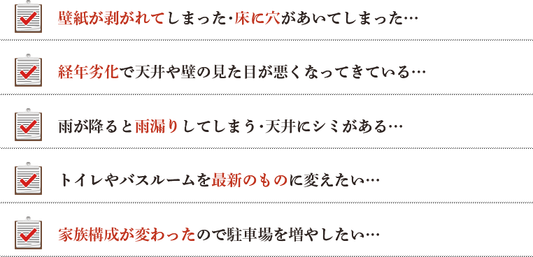 壁紙が剥がれてしまった・床に穴があいてしまった… 経年劣化で天井や壁の見た目が悪くなってきている… 雨が降ると雨漏りしてしまう・天井にシミがある… トイレやバスルームを最新のものに変えたい… 家族構成が変わったので駐車場を増やしたい…